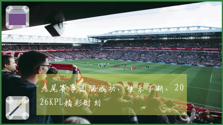 九尾赛事圆满成功，快乐不断，2026KPL精彩时刻
